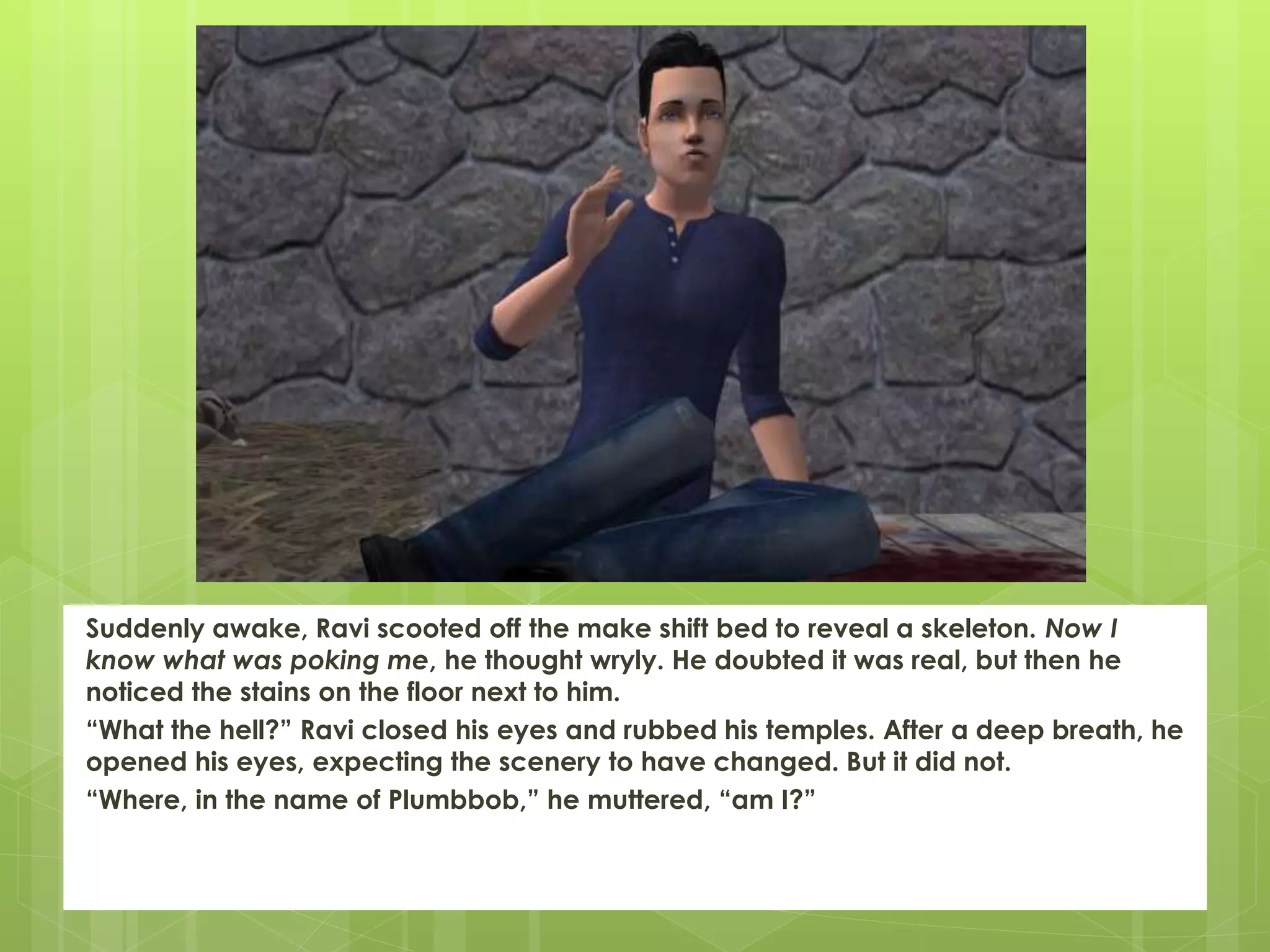 Suddenly awake, Ravi scooted off the make shift bed to reveal a skeleton. Now I
know what was poking me, he thought wryly. He doubted it was real, but then he
noticed the stains on the floor next to him.
“What the hell?” Ravi closed his eyes and rubbed his temples. After a deep breath, he
opened his eyes, expecting the scenery to have changed. But it did not.
“Where, in the name of Plumbbob,” he muttered, “am I?”
 