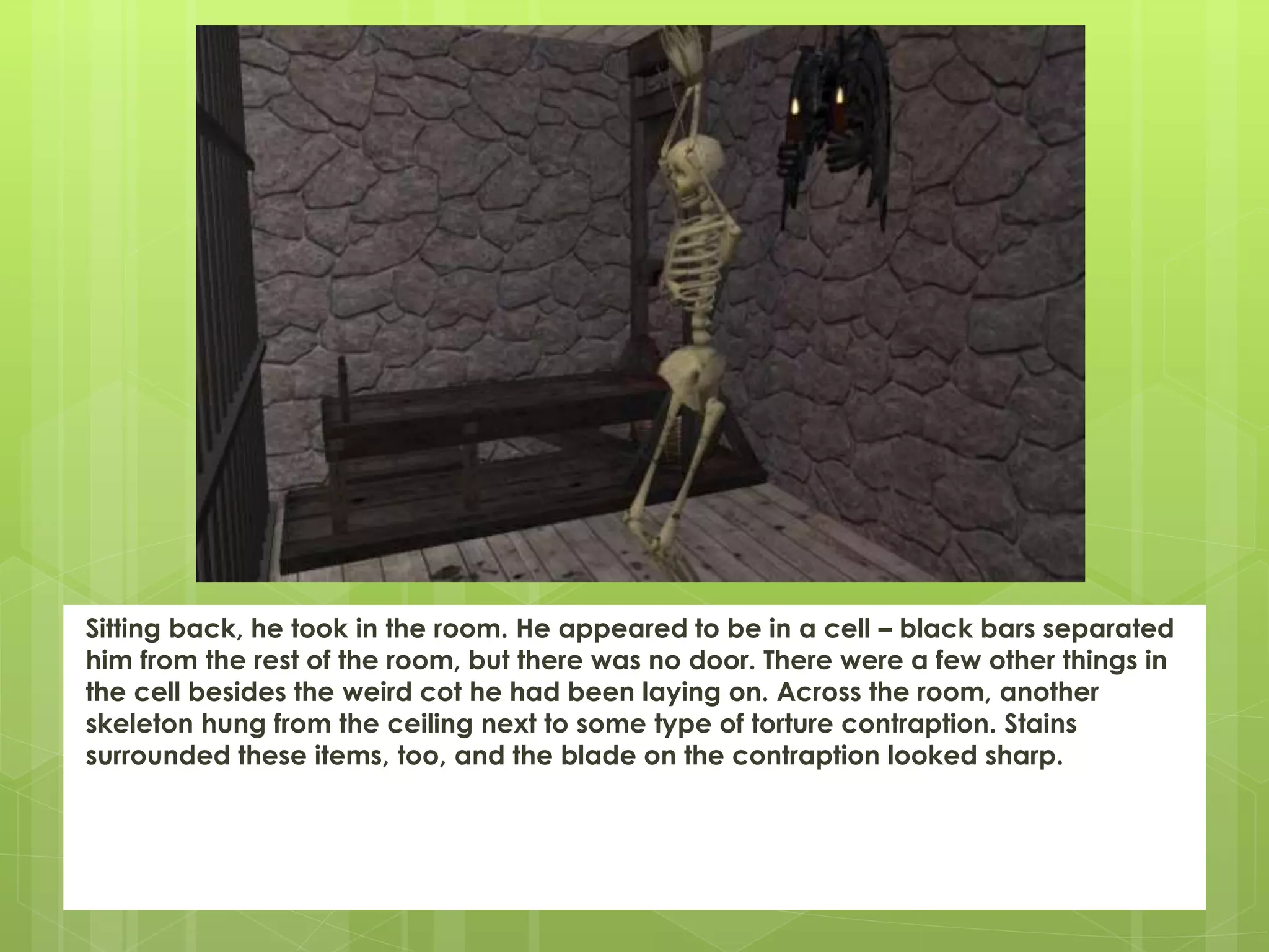 Sitting back, he took in the room. He appeared to be in a cell – black bars separated
him from the rest of the room, but there was no door. There were a few other things in
the cell besides the weird cot he had been laying on. Across the room, another
skeleton hung from the ceiling next to some type of torture contraption. Stains
surrounded these items, too, and the blade on the contraption looked sharp.
 