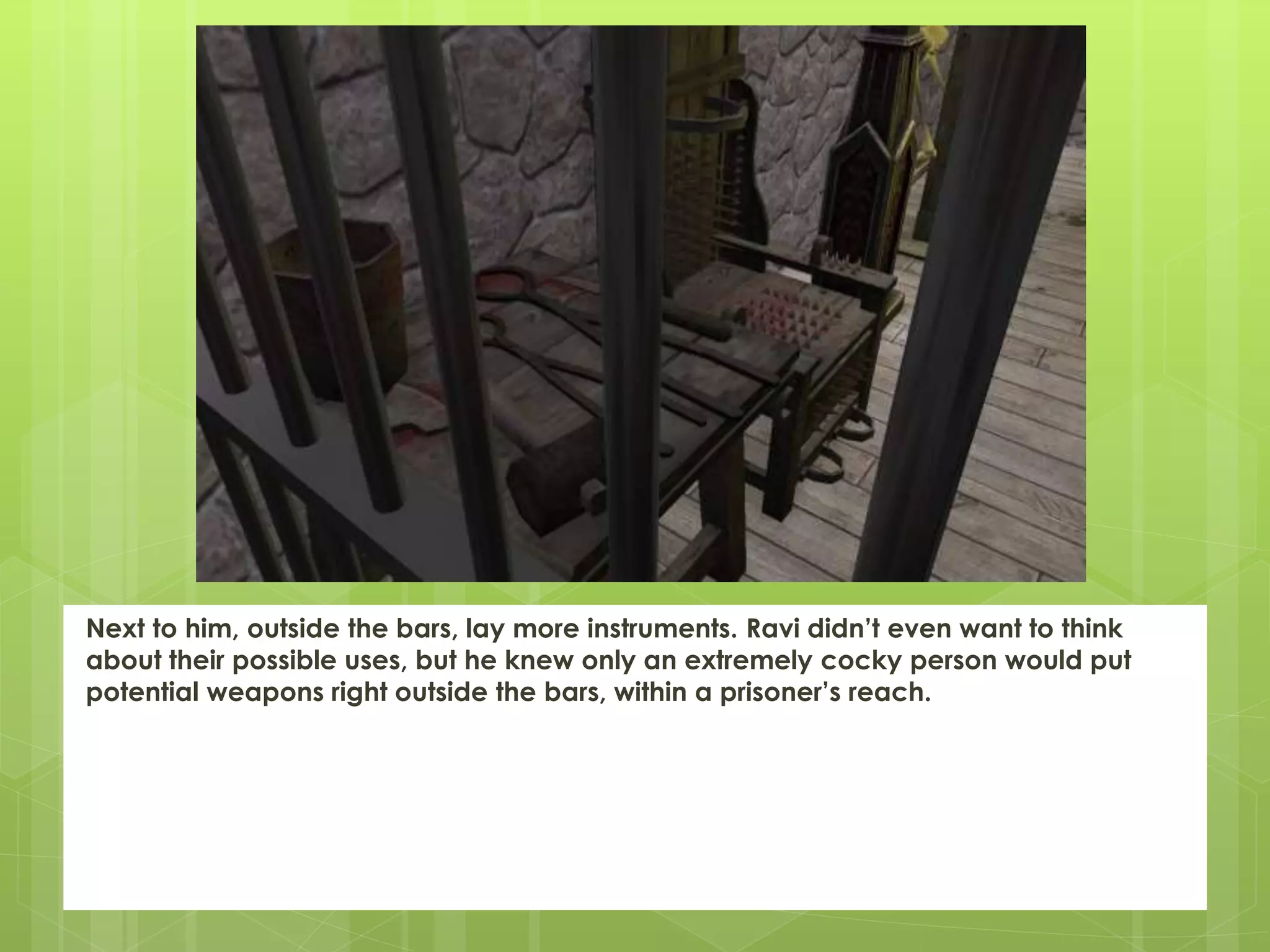 Next to him, outside the bars, lay more instruments. Ravi didn’t even want to think
about their possible uses, but he knew only an extremely cocky person would put
potential weapons right outside the bars, within a prisoner’s reach.
 