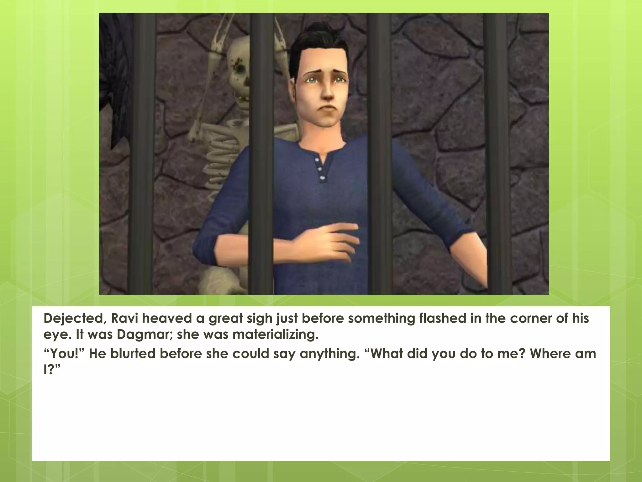 Dejected, Ravi heaved a great sigh just before something flashed in the corner of his
eye. It was Dagmar; she was materializing.
“You!” He blurted before she could say anything. “What did you do to me? Where am
I?”
 