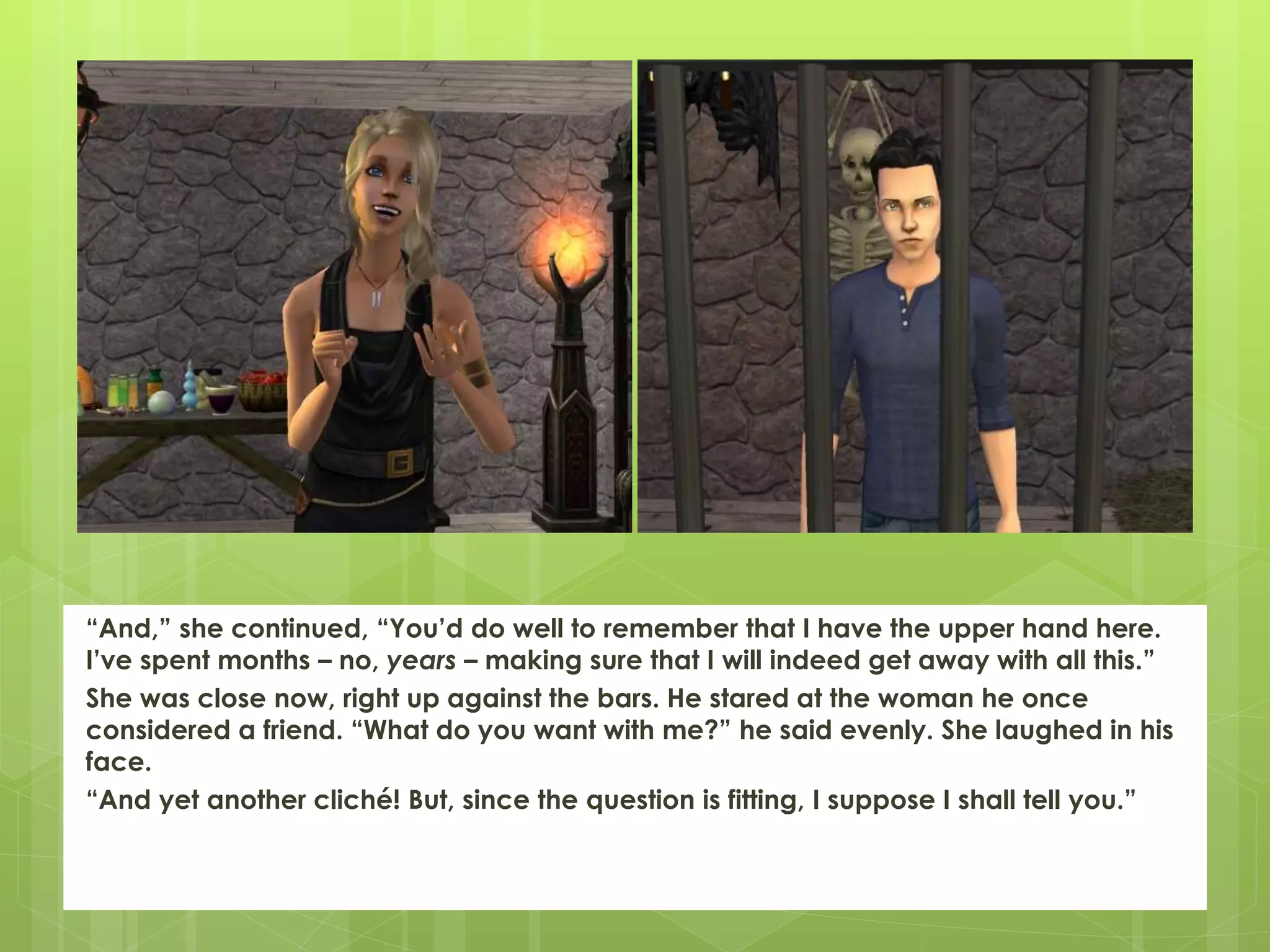 “And,” she continued, “You’d do well to remember that I have the upper hand here.
I’ve spent months – no, years – making sure that I will indeed get away with all this.”
She was close now, right up against the bars. He stared at the woman he once
considered a friend. “What do you want with me?” he said evenly. She laughed in his
face.
“And yet another cliché! But, since the question is fitting, I suppose I shall tell you.”
 
