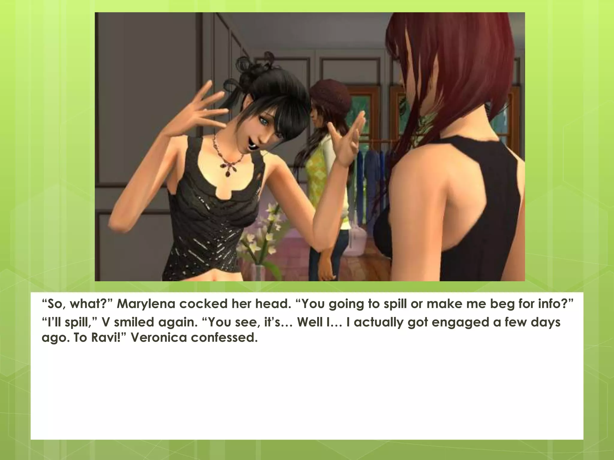 “So, what?” Marylena cocked her head. “You going to spill or make me beg for info?”
“I’ll spill,” V smiled again. “You see, it’s… Well I… I actually got engaged a few days
ago. To Ravi!” Veronica confessed.
 