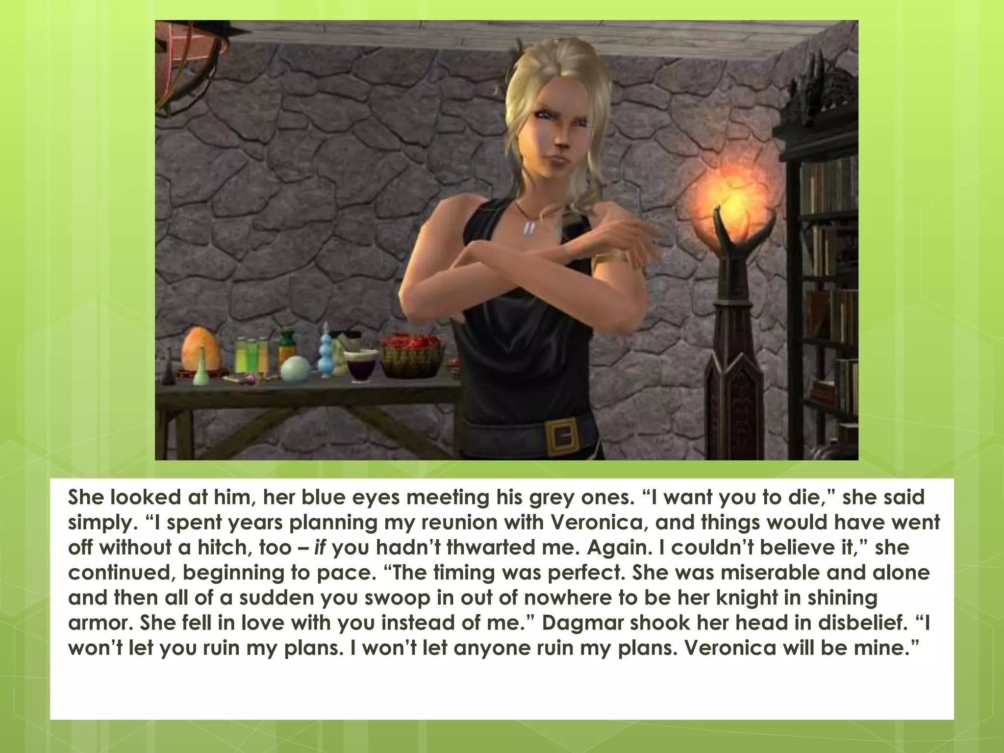 She looked at him, her blue eyes meeting his grey ones. “I want you to die,” she said
simply. “I spent years planning my reunion with Veronica, and things would have went
off without a hitch, too – if you hadn’t thwarted me. Again. I couldn’t believe it,” she
continued, beginning to pace. “The timing was perfect. She was miserable and alone
and then all of a sudden you swoop in out of nowhere to be her knight in shining
armor. She fell in love with you instead of me.” Dagmar shook her head in disbelief. “I
won’t let you ruin my plans. I won’t let anyone ruin my plans. Veronica will be mine.”
 