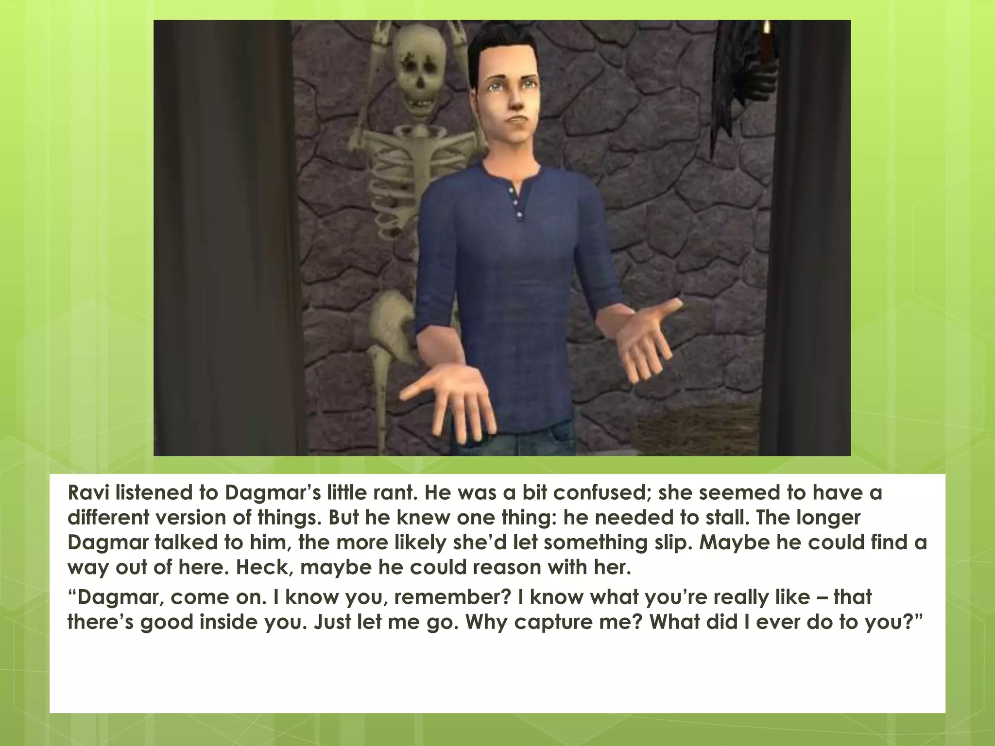 Ravi listened to Dagmar’s little rant. He was a bit confused; she seemed to have a
different version of things. But he knew one thing: he needed to stall. The longer
Dagmar talked to him, the more likely she’d let something slip. Maybe he could find a
way out of here. Heck, maybe he could reason with her.
“Dagmar, come on. I know you, remember? I know what you’re really like – that
there’s good inside you. Just let me go. Why capture me? What did I ever do to you?”
 