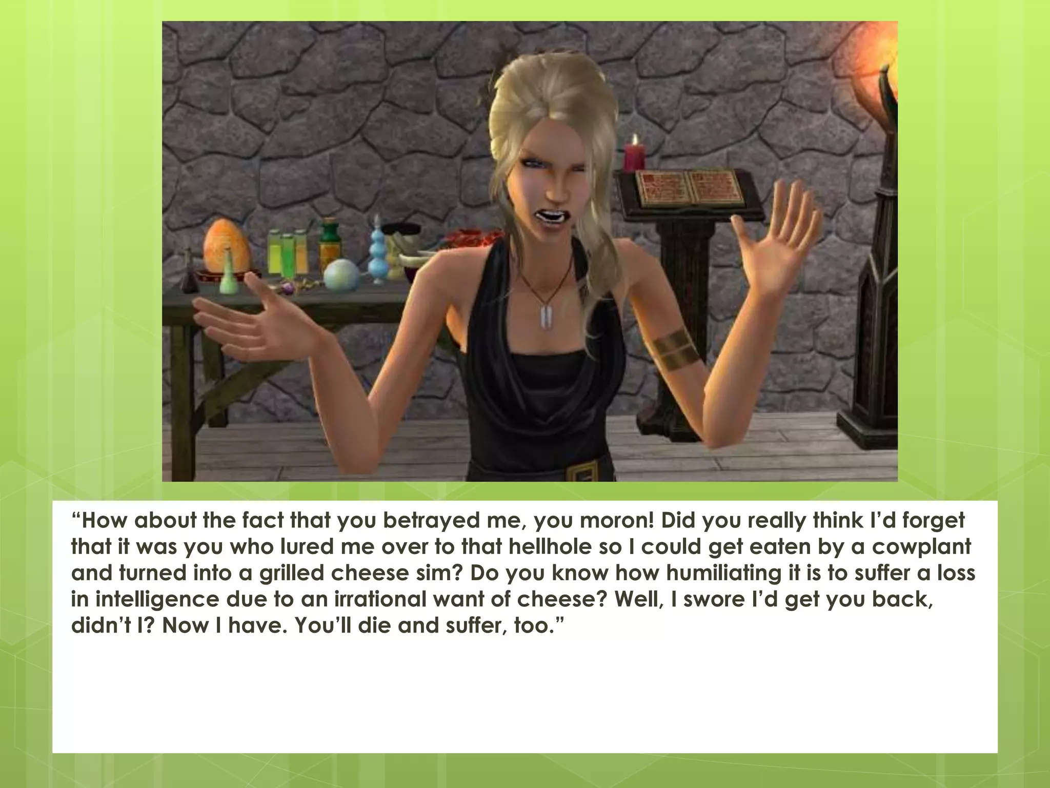 “How about the fact that you betrayed me, you moron! Did you really think I’d forget
that it was you who lured me over to that hellhole so I could get eaten by a cowplant
and turned into a grilled cheese sim? Do you know how humiliating it is to suffer a loss
in intelligence due to an irrational want of cheese? Well, I swore I’d get you back,
didn’t I? Now I have. You’ll die and suffer, too.”
 