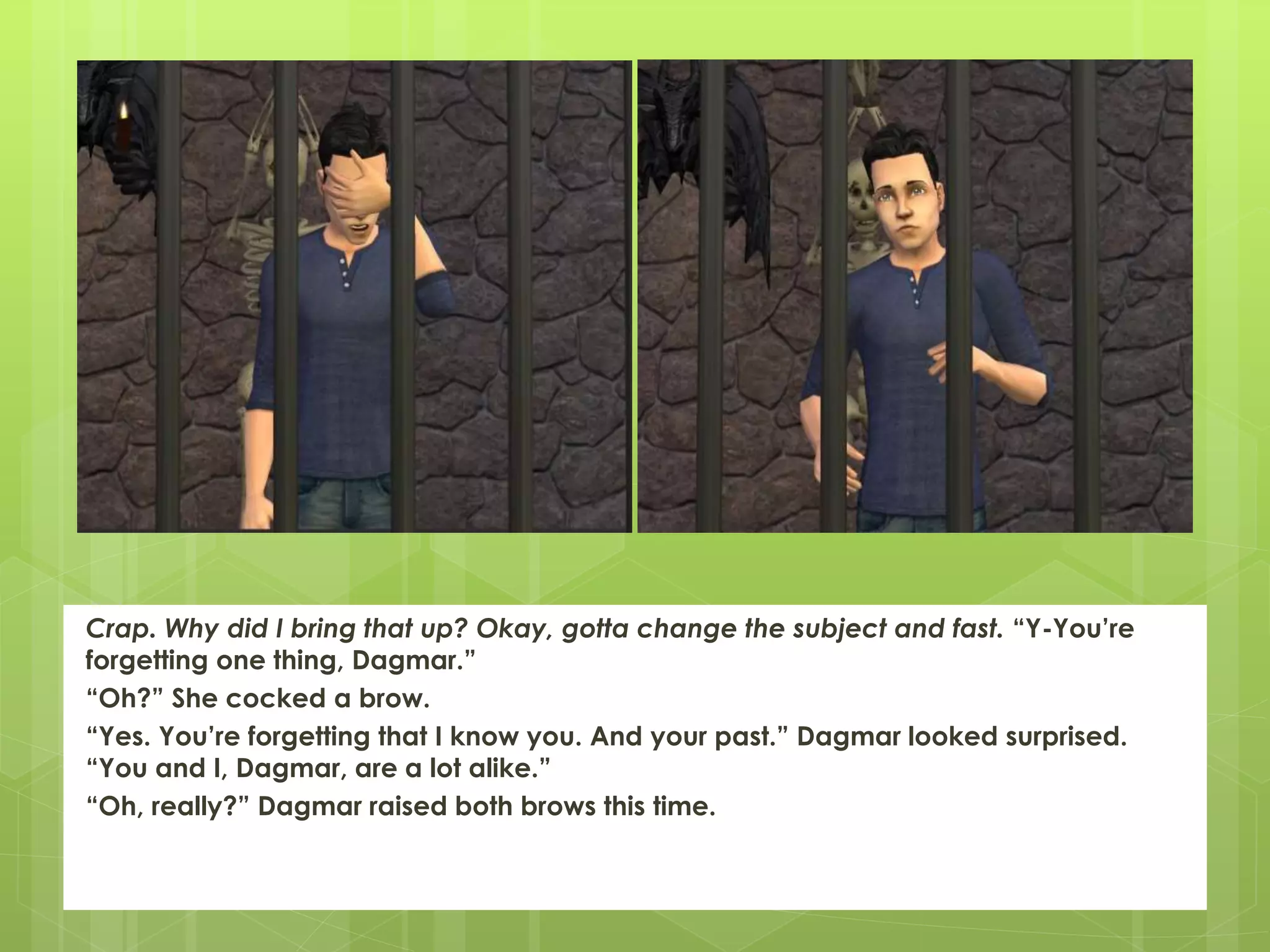 Crap. Why did I bring that up? Okay, gotta change the subject and fast. “Y-You’re
forgetting one thing, Dagmar.”
“Oh?” She cocked a brow.
“Yes. You’re forgetting that I know you. And your past.” Dagmar looked surprised.
“You and I, Dagmar, are a lot alike.”
“Oh, really?” Dagmar raised both brows this time.
 
