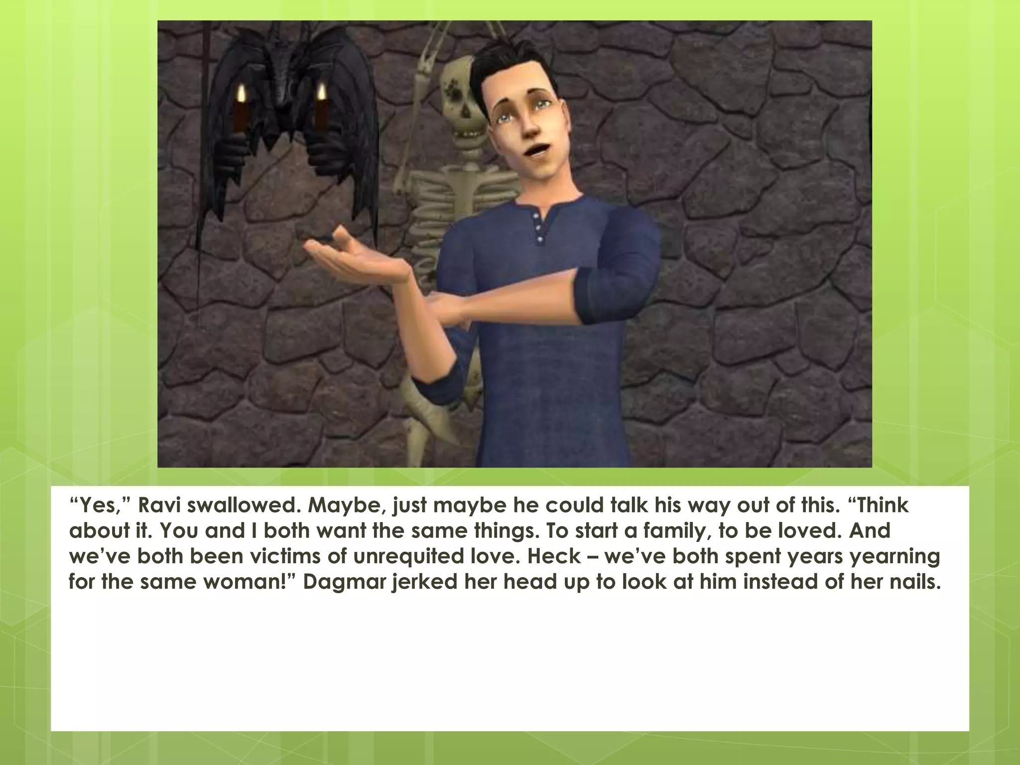 “Yes,” Ravi swallowed. Maybe, just maybe he could talk his way out of this. “Think
about it. You and I both want the same things. To start a family, to be loved. And
we’ve both been victims of unrequited love. Heck – we’ve both spent years yearning
for the same woman!” Dagmar jerked her head up to look at him instead of her nails.
 