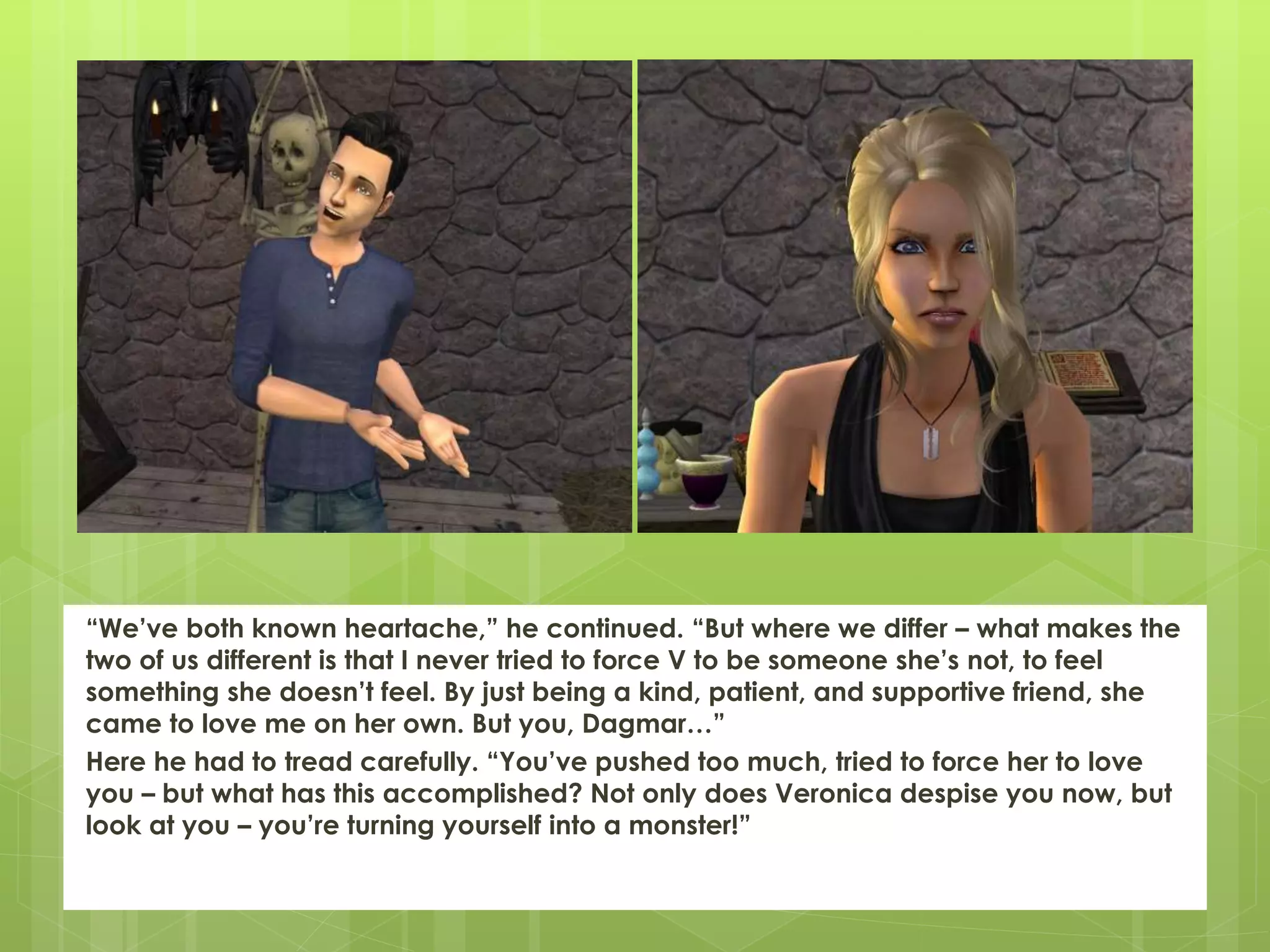 “We’ve both known heartache,” he continued. “But where we differ – what makes the
two of us different is that I never tried to force V to be someone she’s not, to feel
something she doesn’t feel. By just being a kind, patient, and supportive friend, she
came to love me on her own. But you, Dagmar…”
Here he had to tread carefully. “You’ve pushed too much, tried to force her to love
you – but what has this accomplished? Not only does Veronica despise you now, but
look at you – you’re turning yourself into a monster!”
 