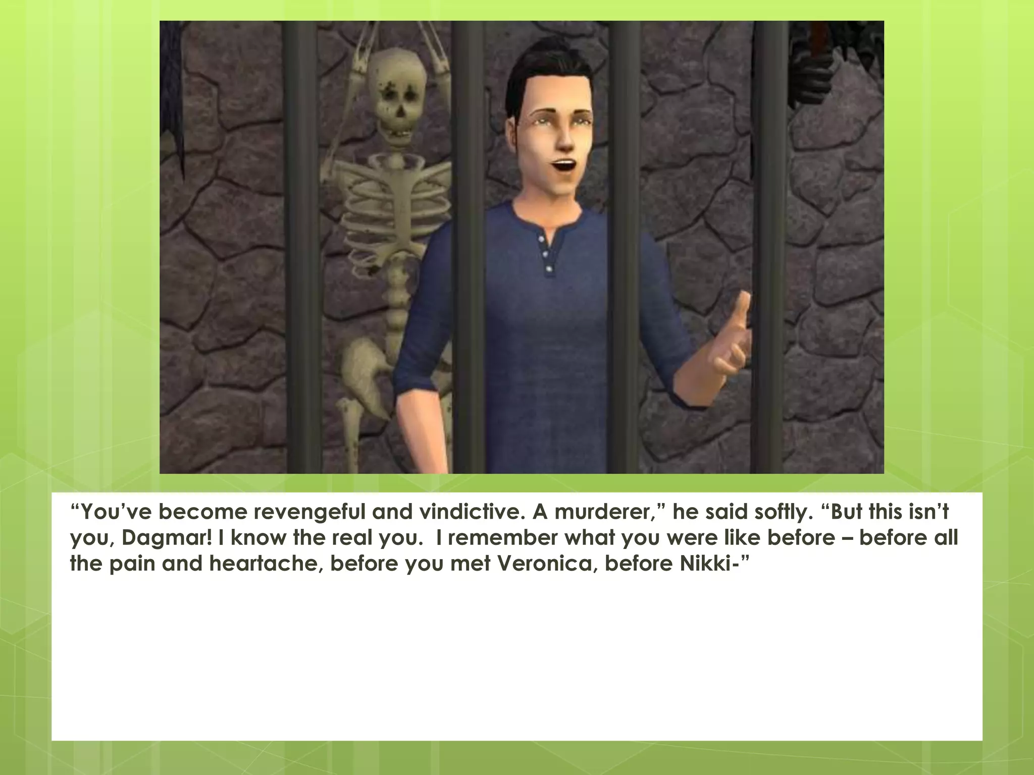 “You’ve become revengeful and vindictive. A murderer,” he said softly. “But this isn’t
you, Dagmar! I know the real you. I remember what you were like before – before all
the pain and heartache, before you met Veronica, before Nikki-”
 