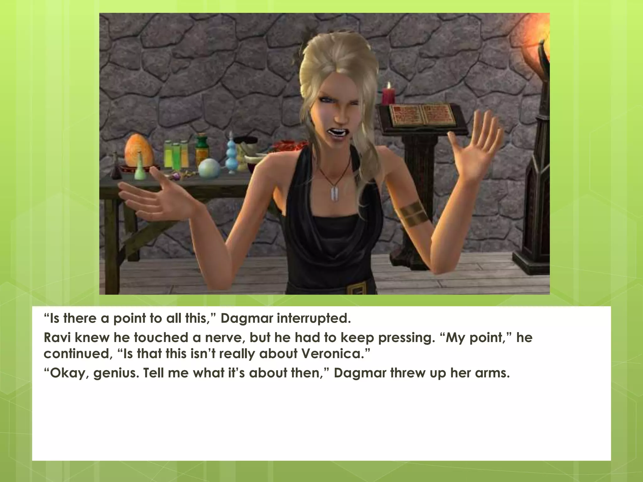 “Is there a point to all this,” Dagmar interrupted.
Ravi knew he touched a nerve, but he had to keep pressing. “My point,” he
continued, “Is that this isn’t really about Veronica.”
“Okay, genius. Tell me what it’s about then,” Dagmar threw up her arms.
 