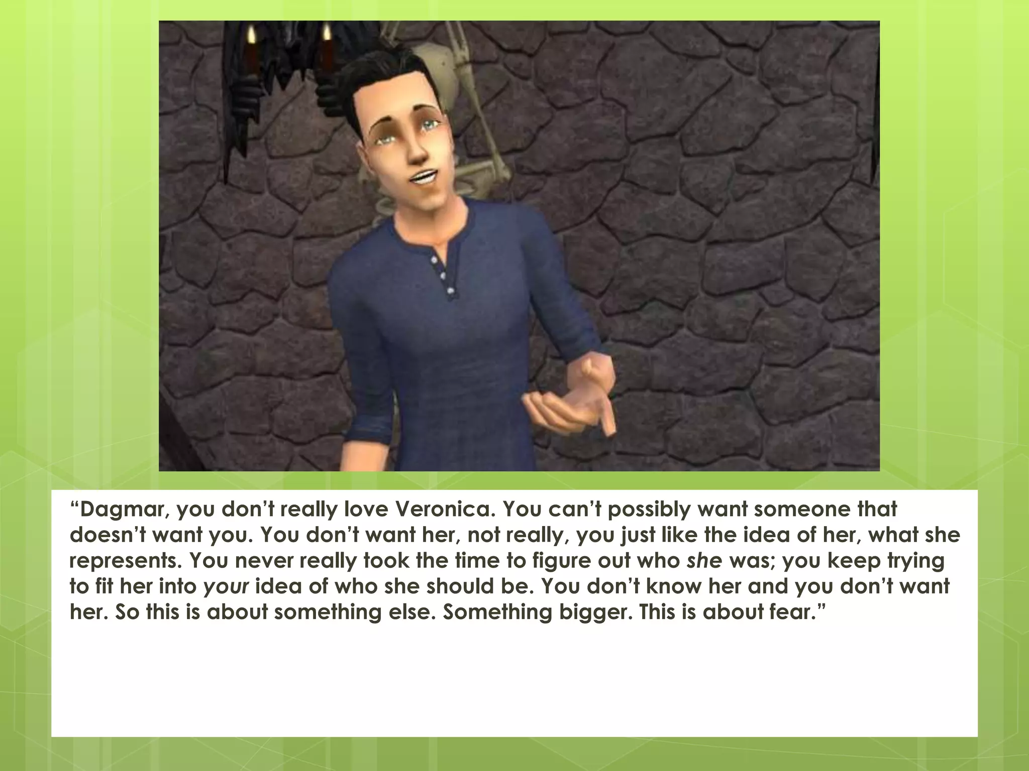 “Dagmar, you don’t really love Veronica. You can’t possibly want someone that
doesn’t want you. You don’t want her, not really, you just like the idea of her, what she
represents. You never really took the time to figure out who she was; you keep trying
to fit her into your idea of who she should be. You don’t know her and you don’t want
her. So this is about something else. Something bigger. This is about fear.”
 