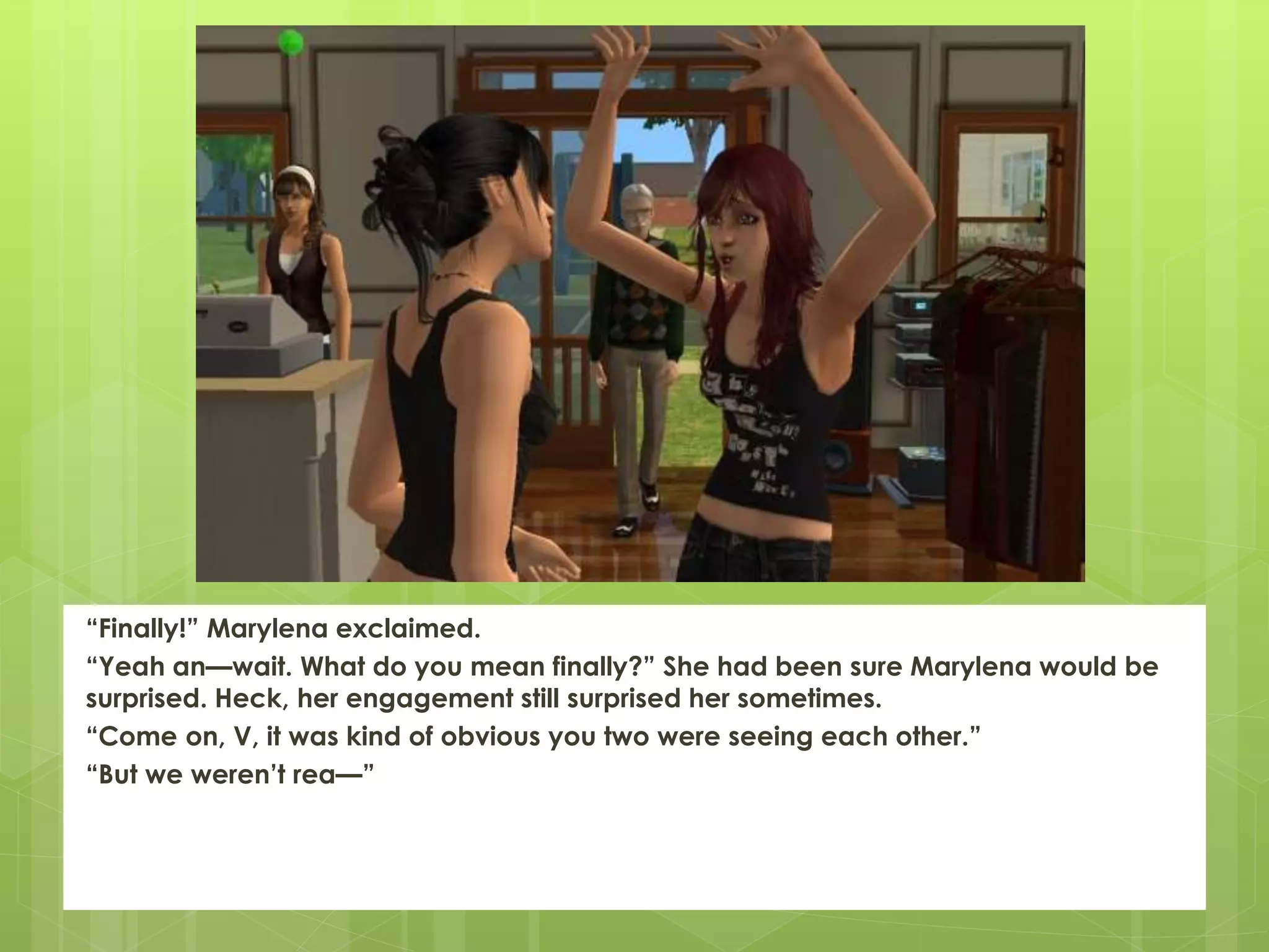 “Finally!” Marylena exclaimed.
“Yeah an—wait. What do you mean finally?” She had been sure Marylena would be
surprised. Heck, her engagement still surprised her sometimes.
“Come on, V, it was kind of obvious you two were seeing each other.”
“But we weren’t rea—”
 