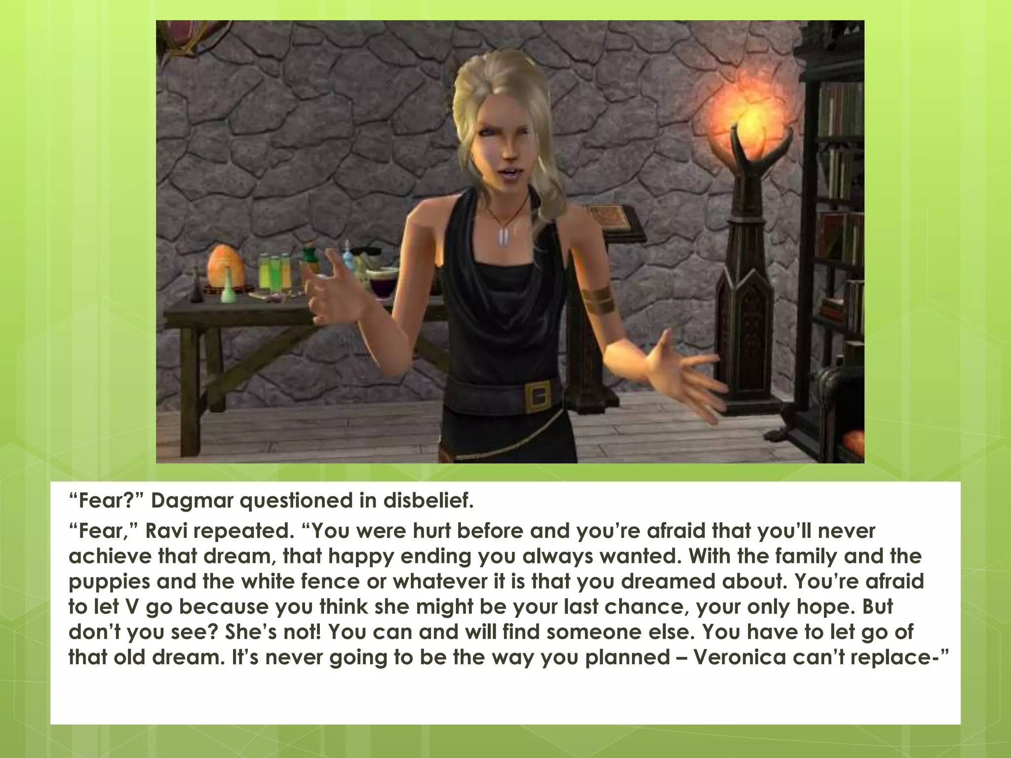 “Fear?” Dagmar questioned in disbelief.
“Fear,” Ravi repeated. “You were hurt before and you’re afraid that you’ll never
achieve that dream, that happy ending you always wanted. With the family and the
puppies and the white fence or whatever it is that you dreamed about. You’re afraid
to let V go because you think she might be your last chance, your only hope. But
don’t you see? She’s not! You can and will find someone else. You have to let go of
that old dream. It’s never going to be the way you planned – Veronica can’t replace-”
 