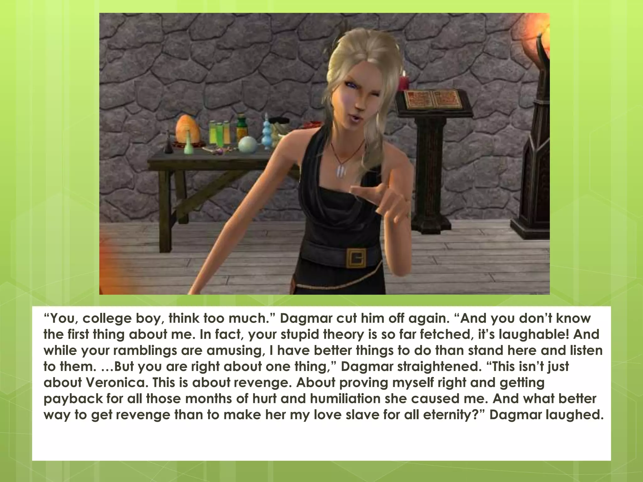 “You, college boy, think too much.” Dagmar cut him off again. “And you don’t know
the first thing about me. In fact, your stupid theory is so far fetched, it’s laughable! And
while your ramblings are amusing, I have better things to do than stand here and listen
to them. …But you are right about one thing,” Dagmar straightened. “This isn’t just
about Veronica. This is about revenge. About proving myself right and getting
payback for all those months of hurt and humiliation she caused me. And what better
way to get revenge than to make her my love slave for all eternity?” Dagmar laughed.
 