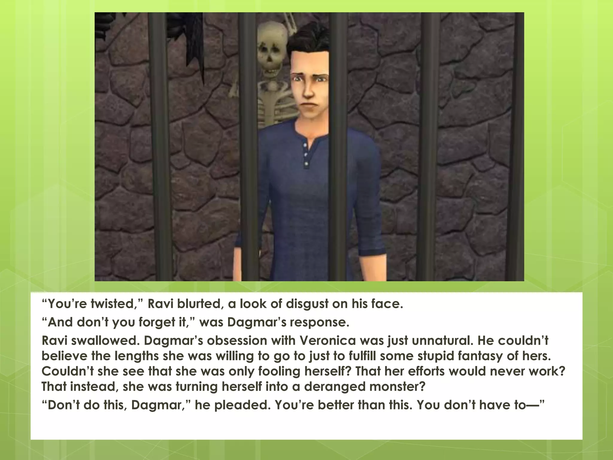 “You’re twisted,” Ravi blurted, a look of disgust on his face.
“And don’t you forget it,” was Dagmar’s response.
Ravi swallowed. Dagmar’s obsession with Veronica was just unnatural. He couldn’t
believe the lengths she was willing to go to just to fulfill some stupid fantasy of hers.
Couldn’t she see that she was only fooling herself? That her efforts would never work?
That instead, she was turning herself into a deranged monster?
“Don’t do this, Dagmar,” he pleaded. You’re better than this. You don’t have to—”
 
