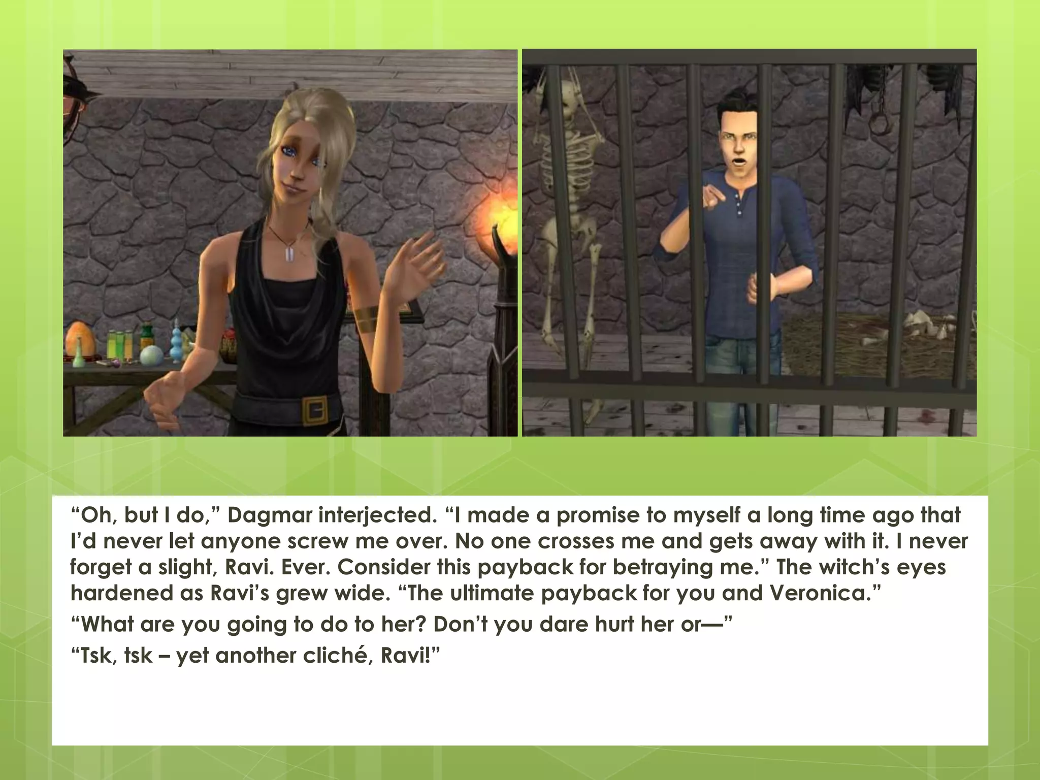 “Oh, but I do,” Dagmar interjected. “I made a promise to myself a long time ago that
I’d never let anyone screw me over. No one crosses me and gets away with it. I never
forget a slight, Ravi. Ever. Consider this payback for betraying me.” The witch’s eyes
hardened as Ravi’s grew wide. “The ultimate payback for you and Veronica.”
“What are you going to do to her? Don’t you dare hurt her or—”
“Tsk, tsk – yet another cliché, Ravi!”
 