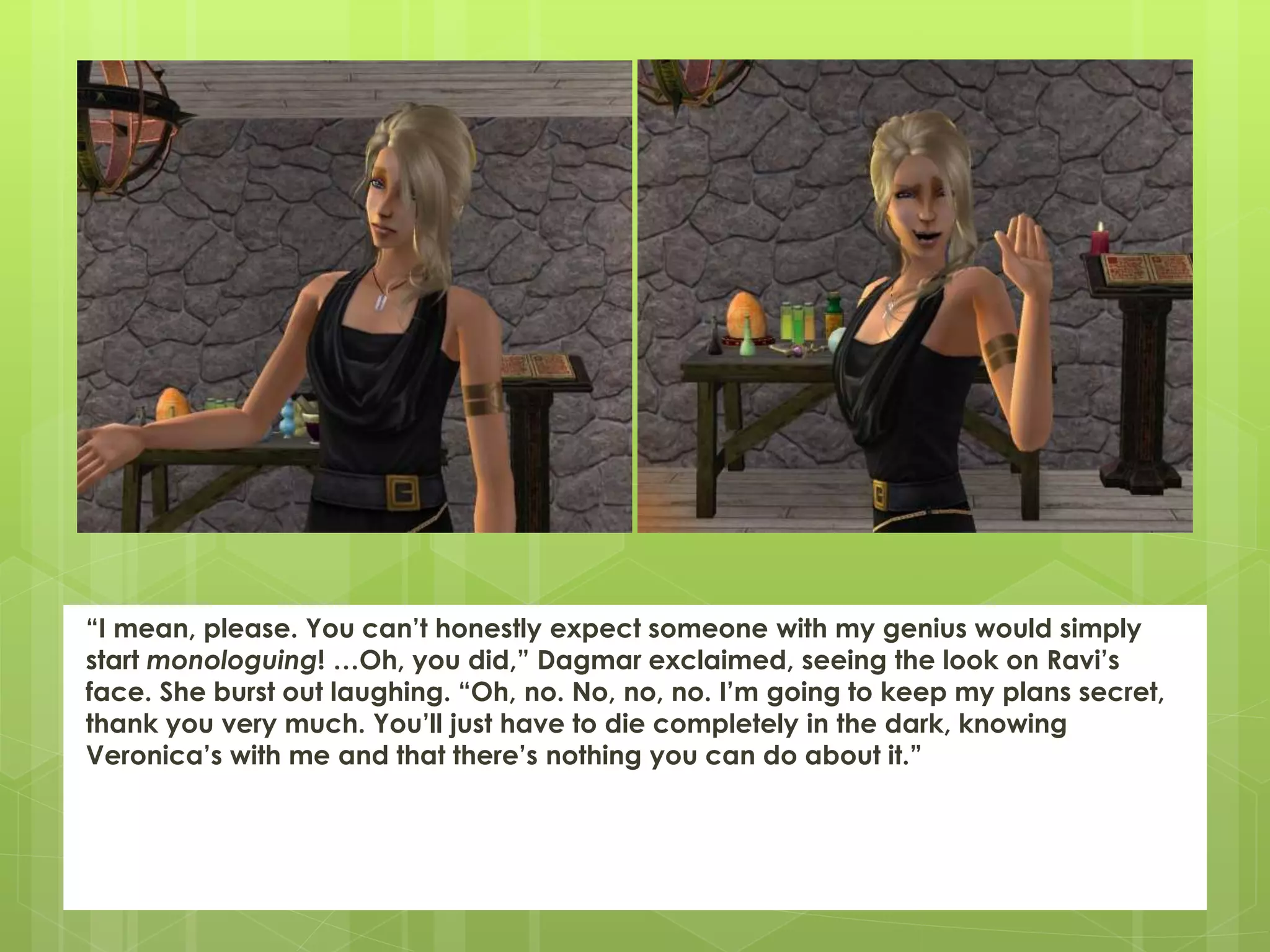 “I mean, please. You can’t honestly expect someone with my genius would simply
start monologuing! …Oh, you did,” Dagmar exclaimed, seeing the look on Ravi’s
face. She burst out laughing. “Oh, no. No, no, no. I’m going to keep my plans secret,
thank you very much. You’ll just have to die completely in the dark, knowing
Veronica’s with me and that there’s nothing you can do about it.”
 