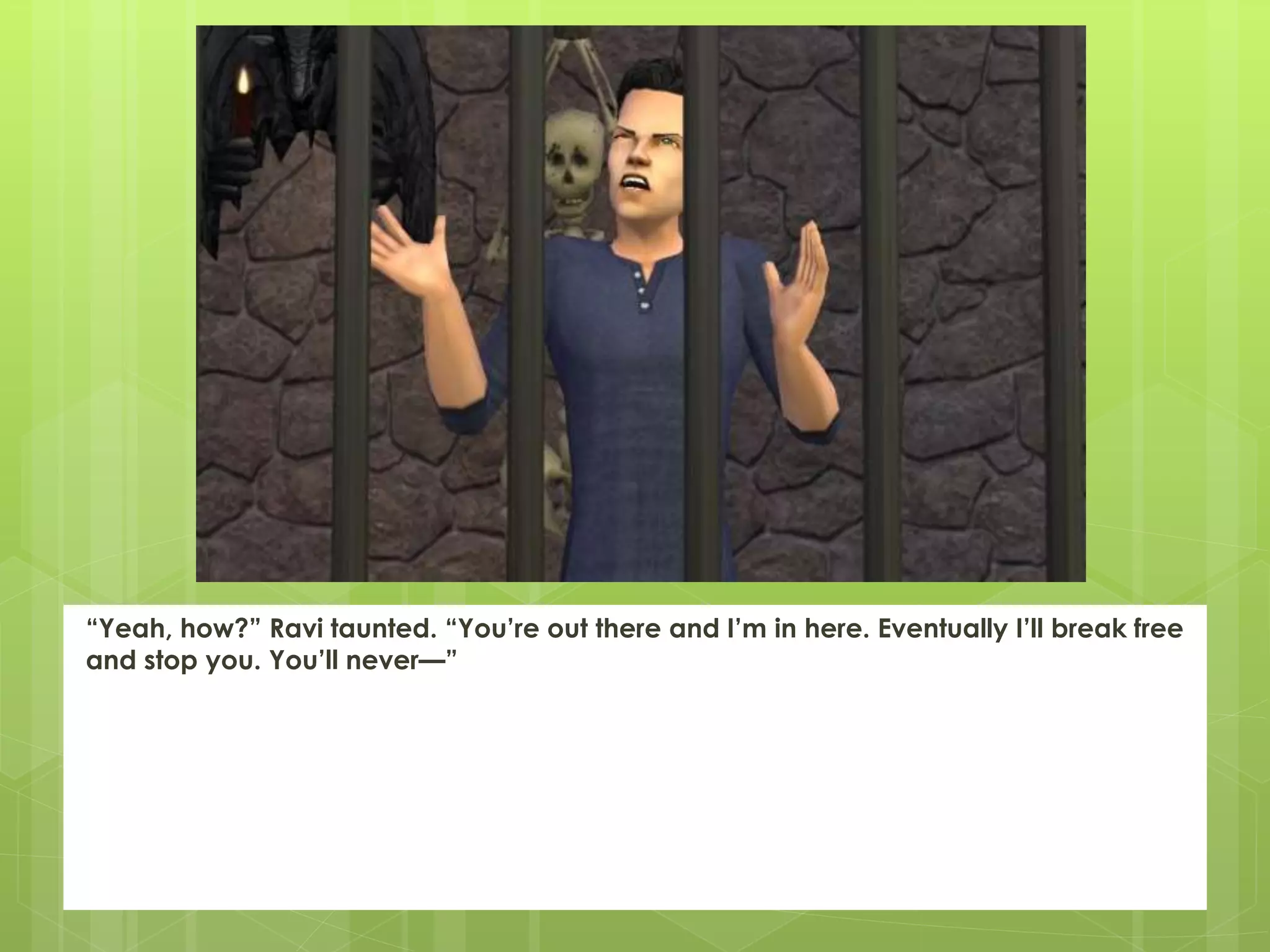 “Yeah, how?” Ravi taunted. “You’re out there and I’m in here. Eventually I’ll break free
and stop you. You’ll never—”
 