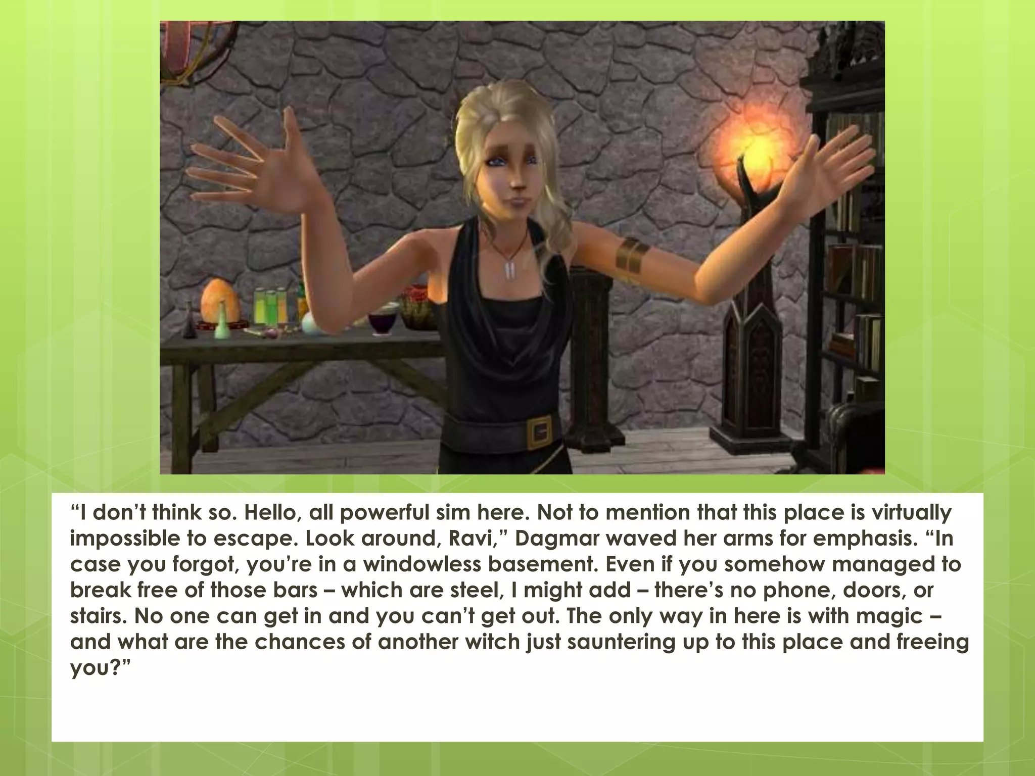 “I don’t think so. Hello, all powerful sim here. Not to mention that this place is virtually
impossible to escape. Look around, Ravi,” Dagmar waved her arms for emphasis. “In
case you forgot, you’re in a windowless basement. Even if you somehow managed to
break free of those bars – which are steel, I might add – there’s no phone, doors, or
stairs. No one can get in and you can’t get out. The only way in here is with magic –
and what are the chances of another witch just sauntering up to this place and freeing
you?”
 