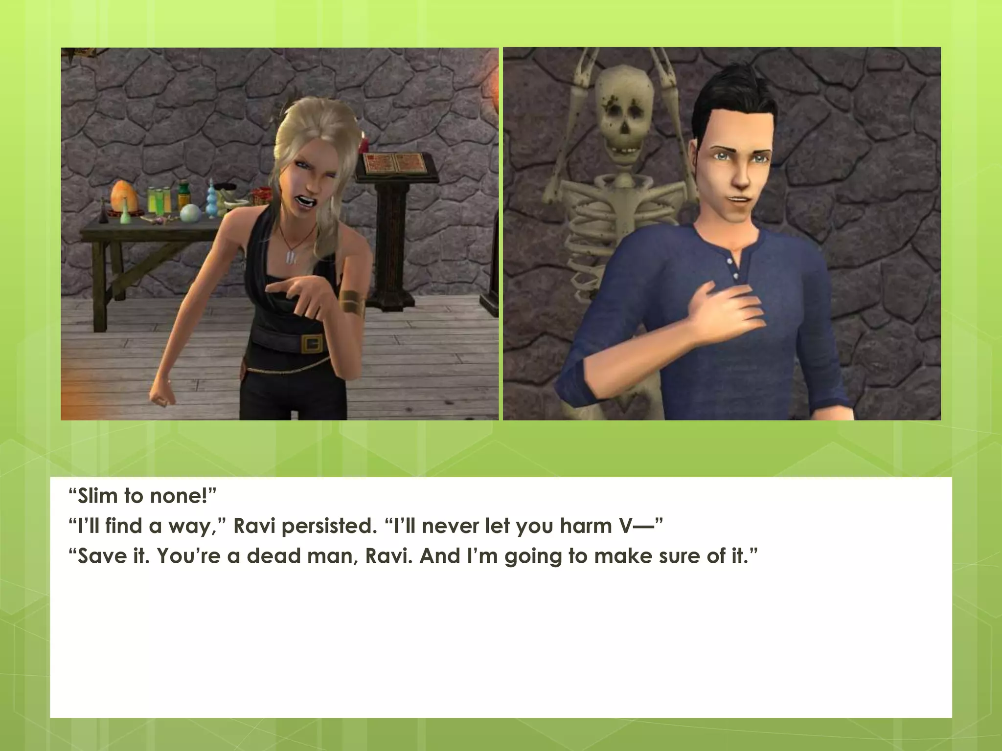 “Slim to none!”
“I’ll find a way,” Ravi persisted. “I’ll never let you harm V—”
“Save it. You’re a dead man, Ravi. And I’m going to make sure of it.”
 