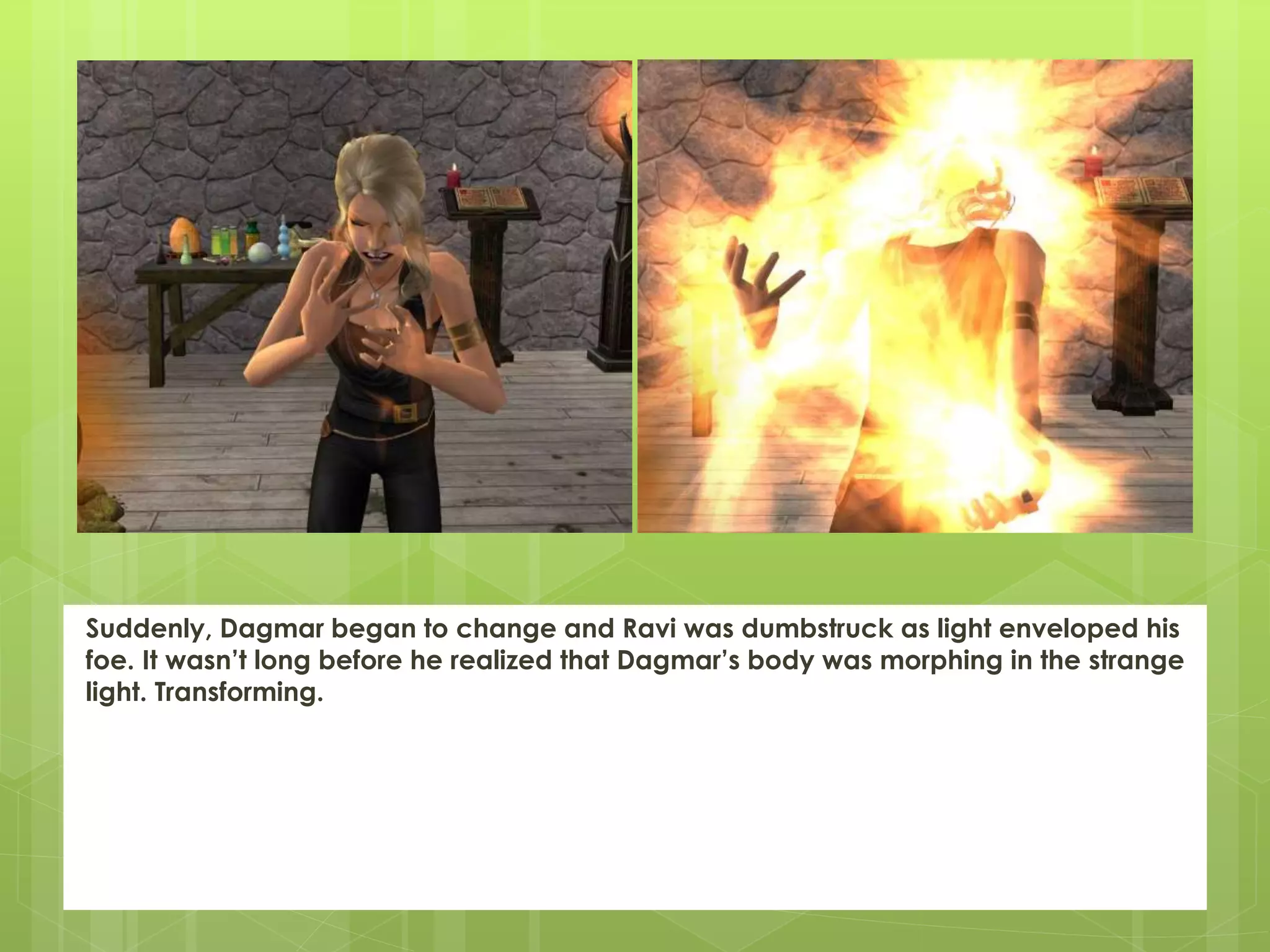 Suddenly, Dagmar began to change and Ravi was dumbstruck as light enveloped his
foe. It wasn’t long before he realized that Dagmar’s body was morphing in the strange
light. Transforming.
 