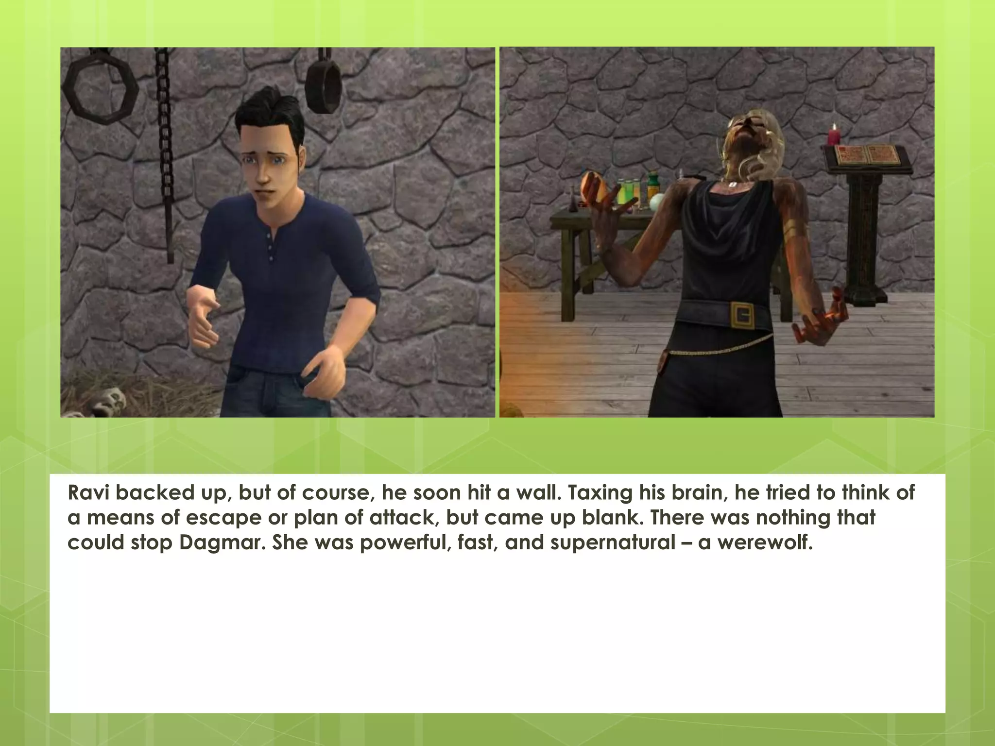 Ravi backed up, but of course, he soon hit a wall. Taxing his brain, he tried to think of
a means of escape or plan of attack, but came up blank. There was nothing that
could stop Dagmar. She was powerful, fast, and supernatural – a werewolf.
 