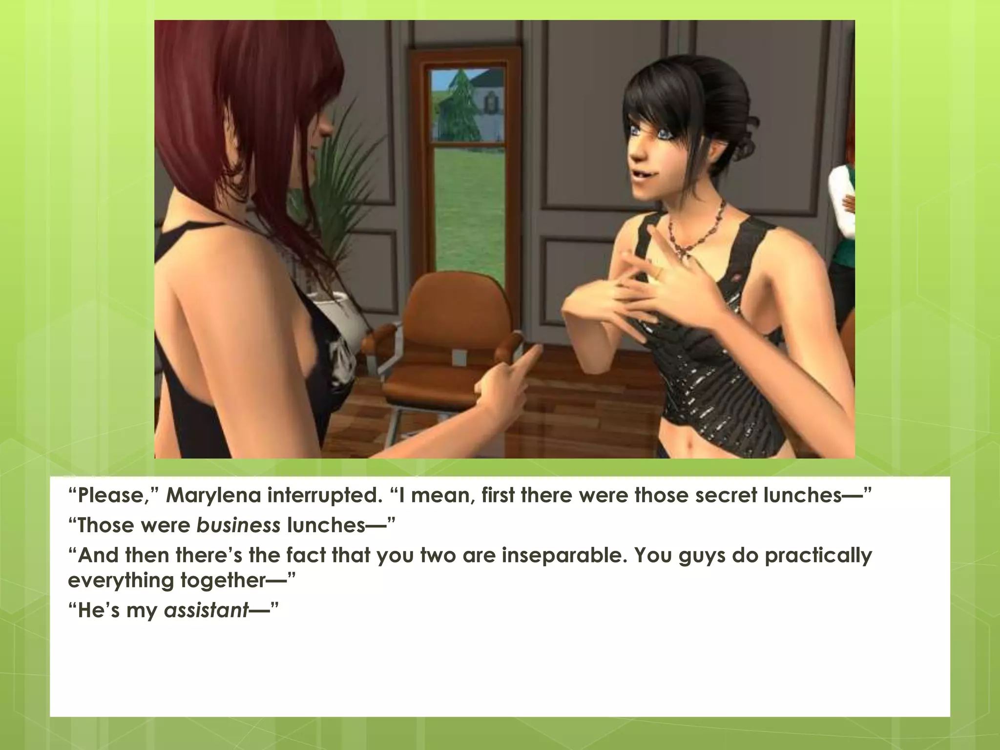 “Please,” Marylena interrupted. “I mean, first there were those secret lunches—”
“Those were business lunches—”
“And then there’s the fact that you two are inseparable. You guys do practically
everything together—”
“He’s my assistant—”
 
