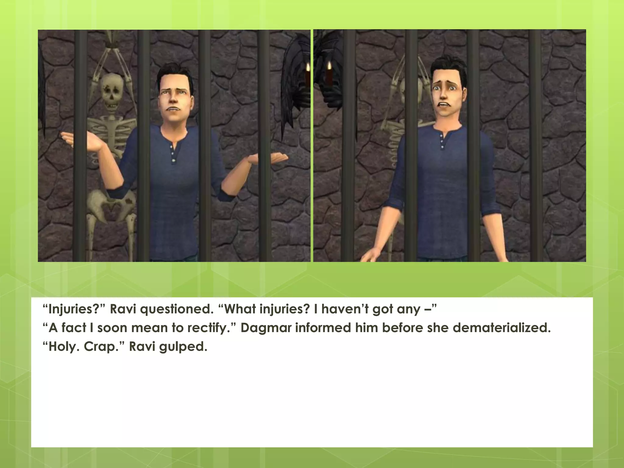 “Injuries?” Ravi questioned. “What injuries? I haven’t got any –”
“A fact I soon mean to rectify.” Dagmar informed him before she dematerialized.
“Holy. Crap.” Ravi gulped.
 