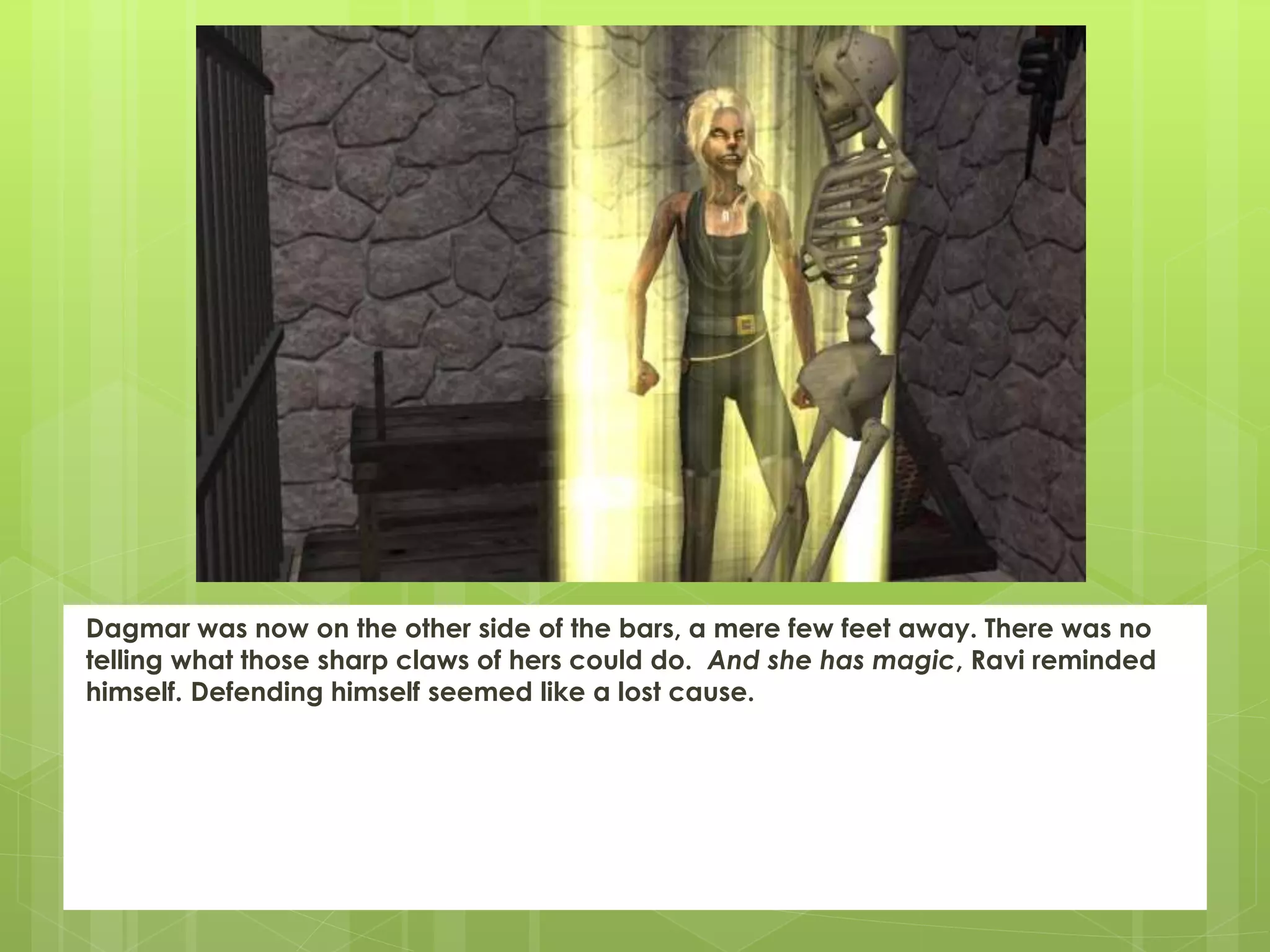 Dagmar was now on the other side of the bars, a mere few feet away. There was no
telling what those sharp claws of hers could do. And she has magic, Ravi reminded
himself. Defending himself seemed like a lost cause.
 