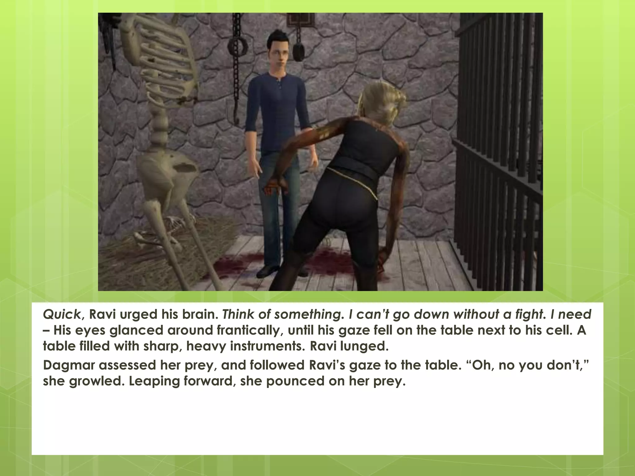 Quick, Ravi urged his brain. Think of something. I can’t go down without a fight. I need
– His eyes glanced around frantically, until his gaze fell on the table next to his cell. A
table filled with sharp, heavy instruments. Ravi lunged.
Dagmar assessed her prey, and followed Ravi’s gaze to the table. “Oh, no you don’t,”
she growled. Leaping forward, she pounced on her prey.
 