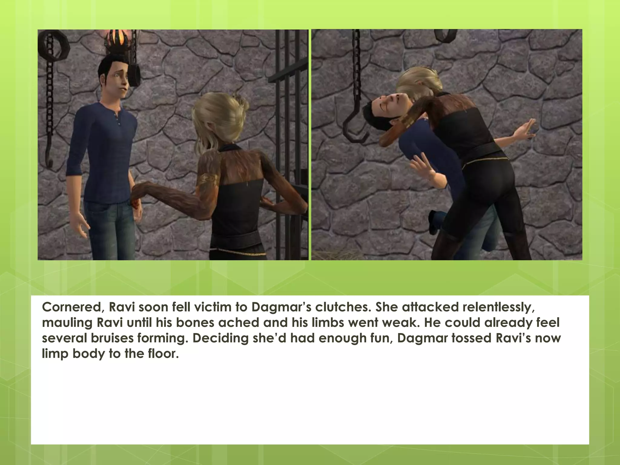 Cornered, Ravi soon fell victim to Dagmar’s clutches. She attacked relentlessly,
mauling Ravi until his bones ached and his limbs went weak. He could already feel
several bruises forming. Deciding she’d had enough fun, Dagmar tossed Ravi’s now
limp body to the floor.
 
