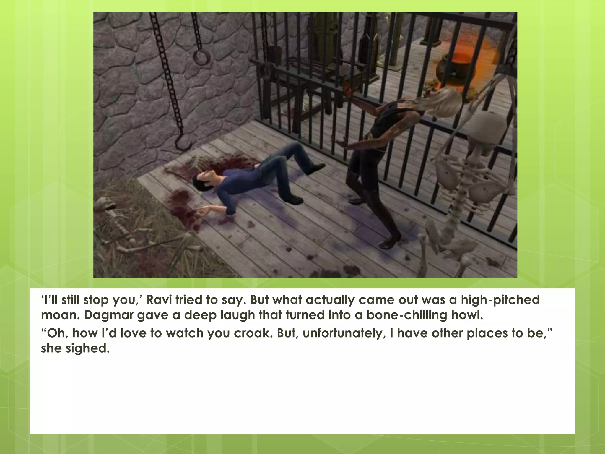 ‘I’ll still stop you,’ Ravi tried to say. But what actually came out was a high-pitched
moan. Dagmar gave a deep laugh that turned into a bone-chilling howl.
“Oh, how I’d love to watch you croak. But, unfortunately, I have other places to be,”
she sighed.
 