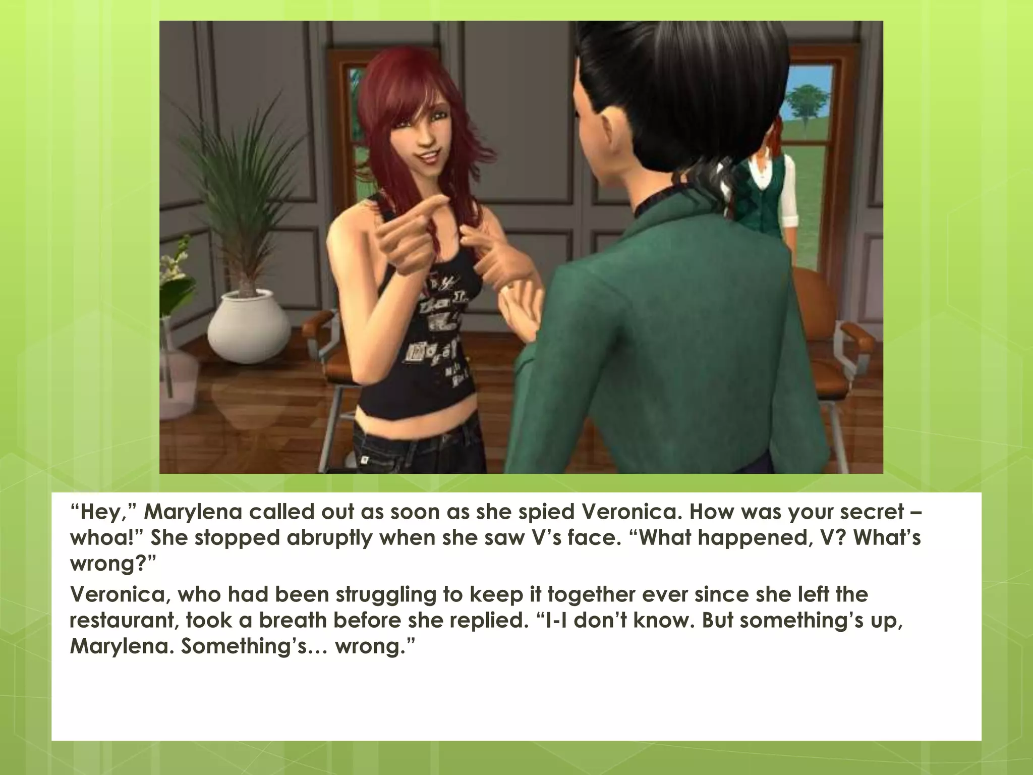 “Hey,” Marylena called out as soon as she spied Veronica. How was your secret –
whoa!” She stopped abruptly when she saw V’s face. “What happened, V? What’s
wrong?”
Veronica, who had been struggling to keep it together ever since she left the
restaurant, took a breath before she replied. “I-I don’t know. But something’s up,
Marylena. Something’s… wrong.”
 