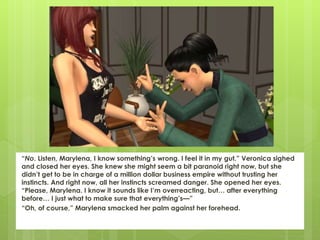 “No. Listen, Marylena, I know something’s wrong. I feel it in my gut.” Veronica sighed
and closed her eyes. She knew she might seem a bit paranoid right now, but she
didn’t get to be in charge of a million dollar business empire without trusting her
instincts. And right now, all her instincts screamed danger. She opened her eyes.
“Please, Marylena. I know it sounds like I’m overreacting, but… after everything
before… I just what to make sure that everything’s—”
“Oh, of course,” Marylena smacked her palm against her forehead.
 