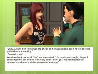 “Okay. Alright, then I’ll ask Carla to check all the businesses to see if he’s at one and
got held up or something.”
“Couldn’t you—”
Veronica shook her head. “No,” she interrupted. “I have a board meeting thingy; I
couldn’t get out of it and it’ll look really bad if I don’t go. I’m already late; I was
suppose to go home and change over an hour ago.”
 