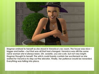 Dagmar smirked to herself as she stood in Veronica’s rec room. The house was nice –
bigger and better – but that was all that had changed. Veronica was still the same
naïve woman she’d always been. Oh, sweetie, you are cute, but not very bright,
Dagmar thought to herself. The witch could barely contain her excitement as she
waited for Veronica to step out the elevator. Finally, her patience would be rewarded.
Everything was falling into place.
 