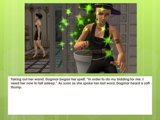 Taking out her wand, Dagmar began her spell: “In order to do my bidding for me, I
need her now to fall asleep.” As soon as she spoke her last word, Dagmar heard a soft
thump.
 