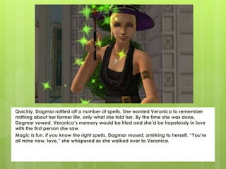 Quickly, Dagmar rattled off a number of spells. She wanted Veronica to remember
nothing about her former life, only what she told her. By the time she was done,
Dagmar vowed, Veronica’s memory would be fried and she’d be hopelessly in love
with the first person she saw.
Magic is fun, if you know the right spells, Dagmar mused, smirking to herself. “You’re
all mine now, love,” she whispered as she walked over to Veronica.
 