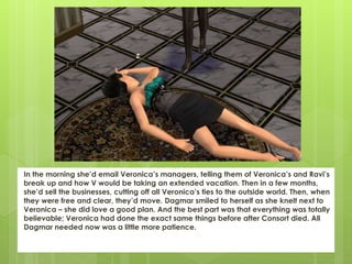 In the morning she’d email Veronica’s managers, telling them of Veronica’s and Ravi’s
break up and how V would be taking an extended vacation. Then in a few months,
she’d sell the businesses, cutting off all Veronica’s ties to the outside world. Then, when
they were free and clear, they’d move. Dagmar smiled to herself as she knelt next to
Veronica – she did love a good plan. And the best part was that everything was totally
believable; Veronica had done the exact same things before after Consort died. All
Dagmar needed now was a little more patience.
 