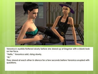 Veronica’s eyelids fluttered slowly before she stared up at Dagmar with a blank look
on her face.
“Hello,” Veronica said, rising slowly.
“Hi.”
They stared at each other in silence for a few seconds before Veronica erupted with
questions.
 