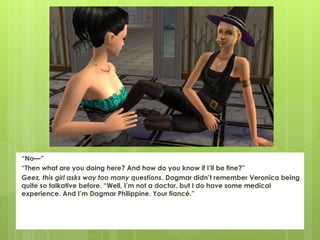 “No—”
“Then what are you doing here? And how do you know if I’ll be fine?”
Geez, this girl asks way too many questions. Dagmar didn’t remember Veronica being
quite so talkative before. “Well, I’m not a doctor, but I do have some medical
experience. And I’m Dagmar Philippine. Your fiancé.”
 