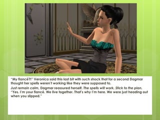 “My fiancé?!” Veronica said this last bit with such shock that for a second Dagmar
thought her spells weren’t working like they were supposed to.
Just remain calm, Dagmar reassured herself. The spells will work. Stick to the plan.
“Yes. I’m your fiancé. We live together. That’s why I’m here. We were just heading out
when you slipped.”
 