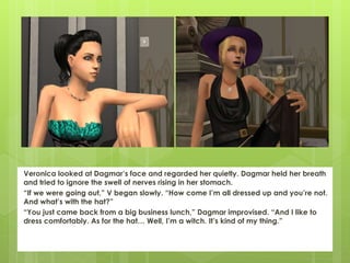 Veronica looked at Dagmar’s face and regarded her quietly. Dagmar held her breath
and tried to ignore the swell of nerves rising in her stomach.
“If we were going out,” V began slowly. “How come I’m all dressed up and you’re not.
And what’s with the hat?”
“You just came back from a big business lunch,” Dagmar improvised. “And I like to
dress comfortably. As for the hat… Well, I’m a witch. It’s kind of my thing.”
 