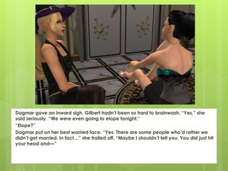 Dagmar gave an inward sigh. Gilbert hadn’t been so hard to brainwash. “Yes,” she
said seriously. “We were even going to elope tonight.”
“Elope?”
Dagmar put on her best worried face. “Yes. There are some people who’d rather we
didn’t get married. In fact…” she trailed off. “Maybe I shouldn’t tell you. You did just hit
your head and—”
 