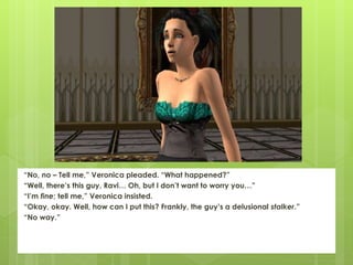 “No, no – Tell me,” Veronica pleaded. “What happened?”
“Well, there’s this guy, Ravi… Oh, but I don’t want to worry you…”
“I’m fine; tell me,” Veronica insisted.
“Okay, okay. Well, how can I put this? Frankly, the guy’s a delusional stalker.”
“No way.”
 