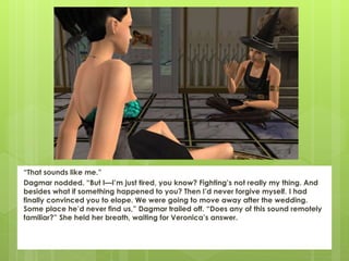 “That sounds like me.”
Dagmar nodded. “But I—I’m just tired, you know? Fighting’s not really my thing. And
besides what if something happened to you? Then I’d never forgive myself. I had
finally convinced you to elope. We were going to move away after the wedding.
Some place he’d never find us,” Dagmar trailed off. “Does any of this sound remotely
familiar?” She held her breath, waiting for Veronica’s answer.
 