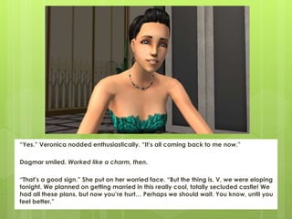 “Yes.” Veronica nodded enthusiastically. “It’s all coming back to me now.”
Dagmar smiled. Worked like a charm, then.
“That’s a good sign.” She put on her worried face. “But the thing is, V, we were eloping
tonight. We planned on getting married in this really cool, totally secluded castle! We
had all these plans, but now you’re hurt… Perhaps we should wait. You know, until you
feel better.”
 