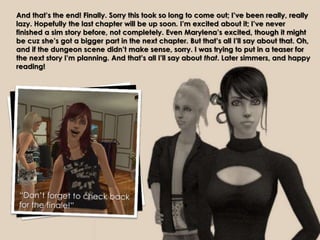 And that’s the end! Finally. Sorry this took so long to come out; I’ve been really, really
lazy. Hopefully the last chapter will be up soon. I’m excited about it; I’ve never
finished a sim story before, not completely. Even Marylena’s excited, though it might
be cuz she’s got a bigger part in the next chapter. But that’s all I’ll say about that. Oh,
and if the dungeon scene didn’t make sense, sorry. I was trying to put in a teaser for
the next story I’m planning. And that’s all I’ll say about that. Later simmers, and happy
reading!
 