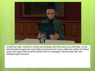 A half hour later, Veronica’s mood was tanking. She had shown up a bit early, so she
had decided to grab her usual table and browse the menu while she waited. But there
wasn’t any sign of Ravi and her phone had no messages. She frowned; she was
starting to get annoyed.
 