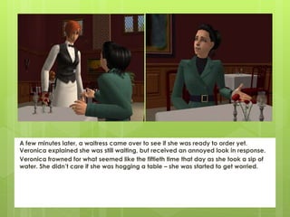 A few minutes later, a waitress came over to see if she was ready to order yet.
Veronica explained she was still waiting, but received an annoyed look in response.
Veronica frowned for what seemed like the fiftieth time that day as she took a sip of
water. She didn’t care if she was hogging a table – she was started to get worried.
 